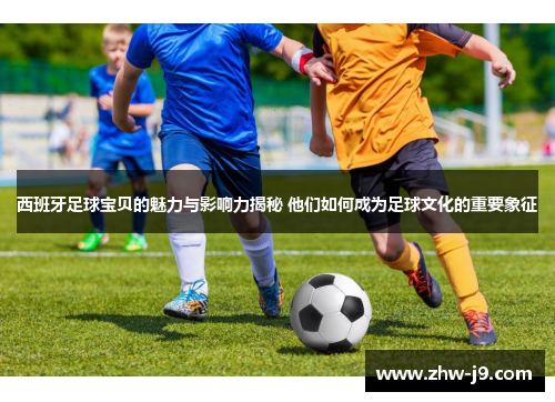 西班牙足球宝贝的魅力与影响力揭秘 他们如何成为足球文化的重要象征