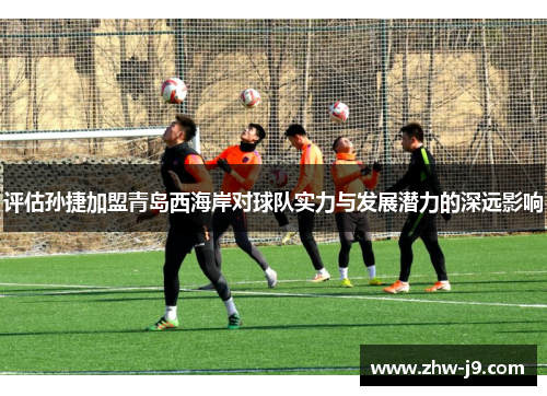 评估孙捷加盟青岛西海岸对球队实力与发展潜力的深远影响