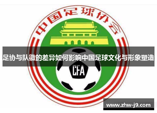 足协与队徽的差异如何影响中国足球文化与形象塑造