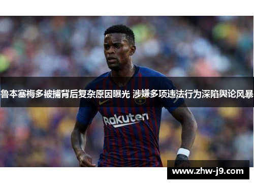 鲁本塞梅多被捕背后复杂原因曝光 涉嫌多项违法行为深陷舆论风暴