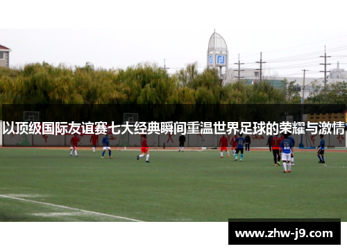 以顶级国际友谊赛七大经典瞬间重温世界足球的荣耀与激情